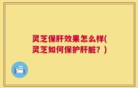 灵芝保肝效果怎么样(灵芝如何保护肝脏？)