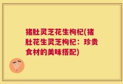 猪肚灵芝花生枸杞(猪肚花生灵芝枸杞：珍贵食材的美味搭配)