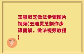 玉雕灵芝做法步骤图片视频(玉雕灵芝制作步骤图解，做法视频教程)