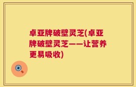 卓亚牌破壁灵芝(卓亚牌破壁灵芝——让营养更易吸收)