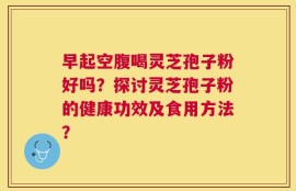 早起空腹喝灵芝孢子粉好吗？探讨灵芝孢子粉的健康功效及食用方法？