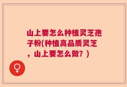 山上要怎么种植灵芝孢子粉(种植高品质灵芝，山上要怎么做？)