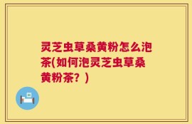 灵芝虫草桑黄粉怎么泡茶(如何泡灵芝虫草桑黄粉茶？)
