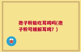 孢子粉能吃耳鸣吗(孢子粉可缓解耳鸣？)