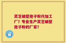灵芝破壁孢子粉代加工厂？专业生产灵芝破壁孢子粉的厂家？