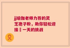 jj瑜伽老师力荐的灵芝孢子粉，助你轻松迎接毎一天的挑战