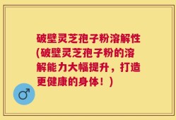 破壁灵芝孢子粉溶解性(破壁灵芝孢子粉的溶解能力大幅提升，打造更健康的身体！)