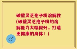 破壁灵芝孢子粉溶解性(破壁灵芝孢子粉的溶解能力大幅提升，打造更健康的身体！)