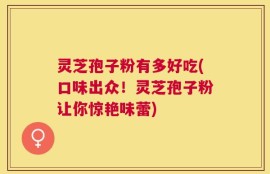 灵芝孢子粉有多好吃(口味出众！灵芝孢子粉让你惊艳味蕾)