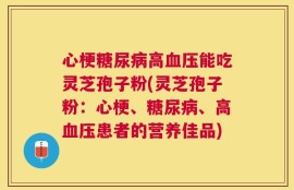 心梗糖尿病高血压能吃灵芝孢子粉(灵芝孢子粉：心梗、糖尿病、高血压患者的营养佳品)