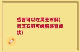 感冒可以吃灵芝石斛(灵芝石斛可缓解感冒症状)