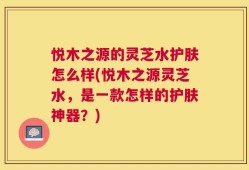 悦木之源的灵芝水护肤怎么样(悦木之源灵芝水，是一款怎样的护肤神器？)