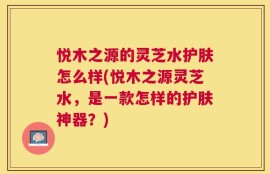 悦木之源的灵芝水护肤怎么样(悦木之源灵芝水，是一款怎样的护肤神器？)