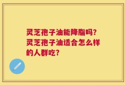 灵芝孢子油能降脂吗？灵芝孢子油适合怎么样的人群吃？