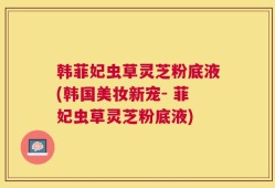韩菲妃虫草灵芝粉底液(韩国美妆新宠- 菲妃虫草灵芝粉底液)