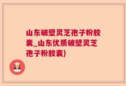 山东破壁灵芝孢子粉胶囊_山东优质破壁灵芝孢子粉胶囊)