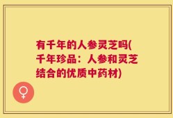 有千年的人参灵芝吗(千年珍品：人参和灵芝结合的优质中药材)