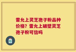 雷允上灵芝孢子粉品种价格？雷允上破壁灵芝孢子粉可信吗