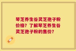 琴芝养生谷灵芝孢子粉价格？了解琴芝养生谷灵芝孢子粉的售价？