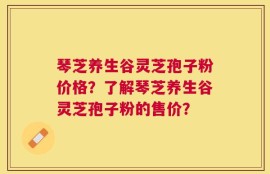 琴芝养生谷灵芝孢子粉价格？了解琴芝养生谷灵芝孢子粉的售价？