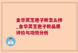 金华灵芝孢子粉怎么样_金华灵芝孢子粉品质评价与功效分析