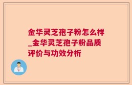 金华灵芝孢子粉怎么样_金华灵芝孢子粉品质评价与功效分析