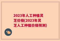 2023年人工种植灵芝价格(2023年灵芝人工种植价格预测)