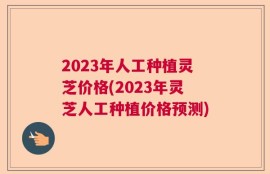 2023年人工种植灵芝价格(2023年灵芝人工种植价格预测)