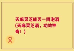 天麻灵芝能否一同泡酒(天麻灵芝酒，功效神奇！)