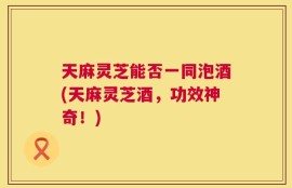天麻灵芝能否一同泡酒(天麻灵芝酒，功效神奇！)