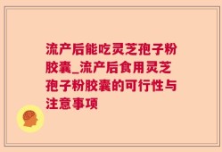 流产后能吃灵芝孢子粉胶囊_流产后食用灵芝孢子粉胶囊的可行性与注意事项