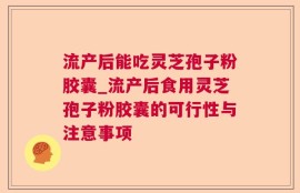 流产后能吃灵芝孢子粉胶囊_流产后食用灵芝孢子粉胶囊的可行性与注意事项