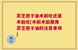 灵芝孢子油术前吃还是术后吃(术前术后服用灵芝孢子油的注意事项)