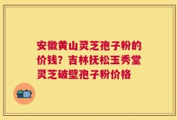 安徽黄山灵芝孢子粉的价钱？吉林抚松玉秀堂灵芝破壁孢子粉价格