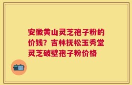 安徽黄山灵芝孢子粉的价钱？吉林抚松玉秀堂灵芝破壁孢子粉价格
