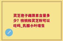灵芝孢子雌激素含量多少？核桃和灵芝粉可以吃吗_乳腺小叶增生