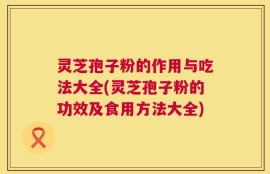 灵芝孢子粉的作用与吃法大全(灵芝孢子粉的功效及食用方法大全)