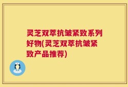 灵芝双萃抗皱紧致系列好物(灵芝双萃抗皱紧致产品推荐)