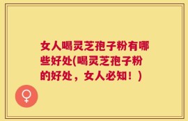 女人喝灵芝孢子粉有哪些好处(喝灵芝孢子粉的好处，女人必知！)