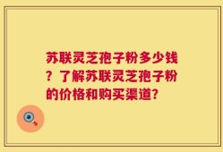 苏联灵芝孢子粉多少钱？了解苏联灵芝孢子粉的价格和购买渠道？