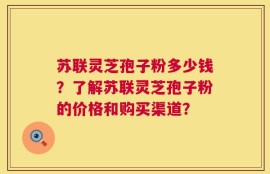 苏联灵芝孢子粉多少钱？了解苏联灵芝孢子粉的价格和购买渠道？