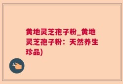 黄地灵芝孢子粉_黄地灵芝孢子粉：天然养生珍品)