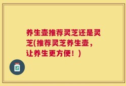 养生壶推荐灵芝还是灵芝(推荐灵芝养生壶，让养生更方便！)