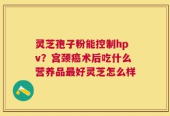 灵芝孢子粉能控制hpv？宫颈癌术后吃什么营养品最好灵芝怎么样
