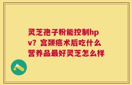 灵芝孢子粉能控制hpv？宫颈癌术后吃什么营养品最好灵芝怎么样