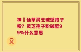 神佁仙草灵芝破壁孢子粉？灵芝孢子粉破壁99%什么意思