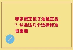 哪家灵芝孢子油是正品？认准这几个选择标准很重要