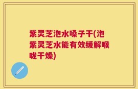 紫灵芝泡水嗓子干(泡紫灵芝水能有效缓解喉咙干燥)