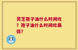 灵芝孢子油什么时间吃？孢子油什么时间吃最佳？