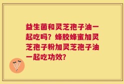 益生菌和灵芝孢子油一起吃吗？蜂胶蜂蜜加灵芝孢子粉加灵芝孢子油一起吃功效？